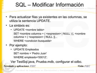 SQL – Modificar Informaci ó n Para actualizar filas ya existentes en las columnas, se utiliza la sentencia UPDATE. La sint á xis es: UPDATE <nombre tabla>  SET <nombre columna = ( <expresion> | NULL ) [, <nombre columna = ( <expresion> | NULL )]...  WHERE <condicion busqueda> Por ejemplo: UPDATE Empleados  SET nombre = 'Pedro Juan'  WHERE empleado='00012';  Ver TestSql.java, Prueba.mdb, configurar el odbc. Visita   FIEC Novedades y aplicaciones  FIEC 