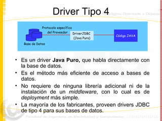 Driver Tipo 4 Es un driver  Java Puro,  que habla directamente con la base de datos. Es el método más eficiente de acceso a bases de datos.  No requiere de ninguna librería adicional ni de la instalación de un  middleware , con lo cual es de  deployment  más simple. La mayoría de los fabricantes, proveen drivers JDBC de tipo 4 para sus bases de datos. DriverJDBC  (Java Puro) Base de Datos Código JAVA Protocolo específico  del Proveedor 