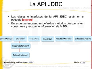 La API JDBC Las clases e interfases de la API JDBC están en el paquete  java.sql . En estas se encuentran definidos métodos que permiten: conectarse y recuperar información de la BD. ResultSetMetaData DataBaseMetaData ResultSet Connection DriverManager Statement PreparedStatement CallableStatement Visita   FIEC Novedades y aplicaciones  FIEC 