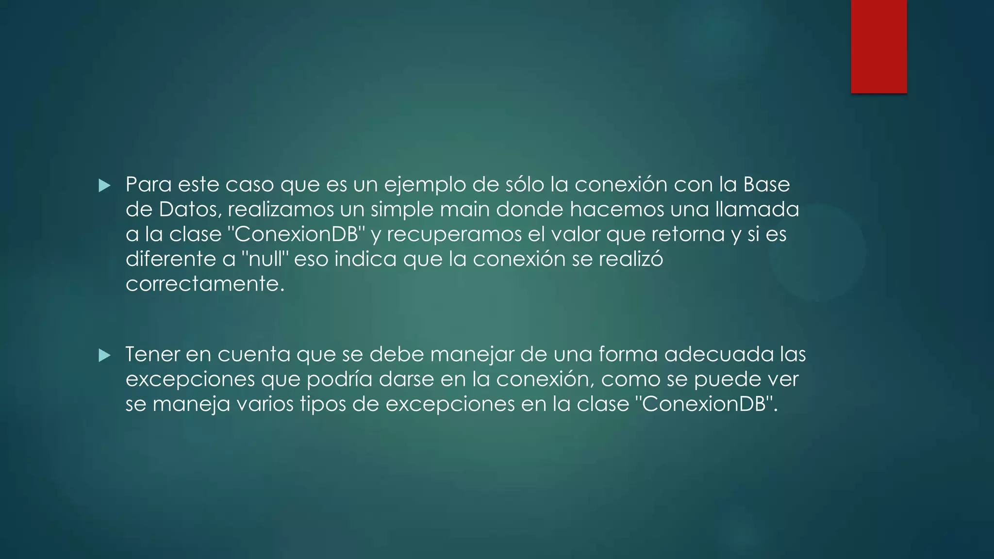 

Para este caso que es un ejemplo de sólo la conexión con la Base
de Datos, realizamos un simple main donde hacemos una llamada
a la clase "ConexionDB" y recuperamos el valor que retorna y si es
diferente a "null" eso indica que la conexión se realizó
correctamente.



Tener en cuenta que se debe manejar de una forma adecuada las
excepciones que podría darse en la conexión, como se puede ver
se maneja varios tipos de excepciones en la clase "ConexionDB".

 