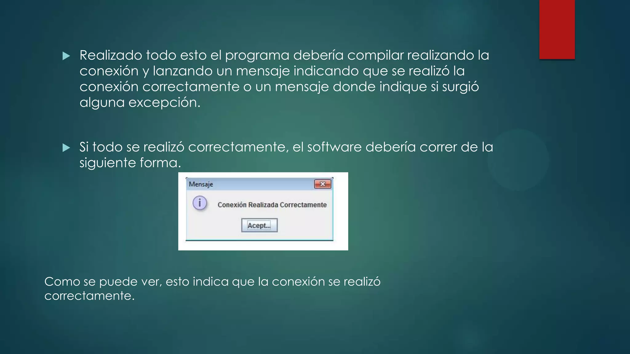 

Realizado todo esto el programa debería compilar realizando la
conexión y lanzando un mensaje indicando que se realizó la
conexión correctamente o un mensaje donde indique si surgió
alguna excepción.



Si todo se realizó correctamente, el software debería correr de la
siguiente forma.

Como se puede ver, esto indica que la conexión se realizó
correctamente.

 