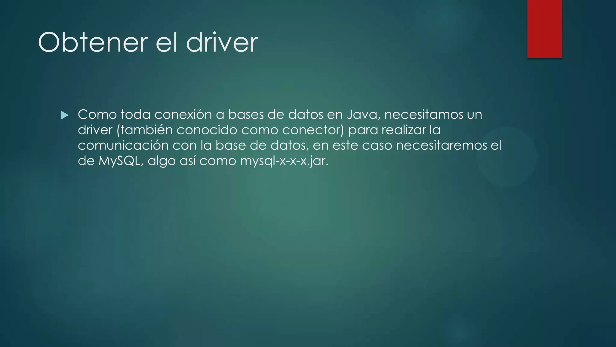 Obtener el driver


Como toda conexión a bases de datos en Java, necesitamos un
driver (también conocido como conector) para realizar la
comunicación con la base de datos, en este caso necesitaremos el
de MySQL, algo así como mysql-x-x-x.jar.

 