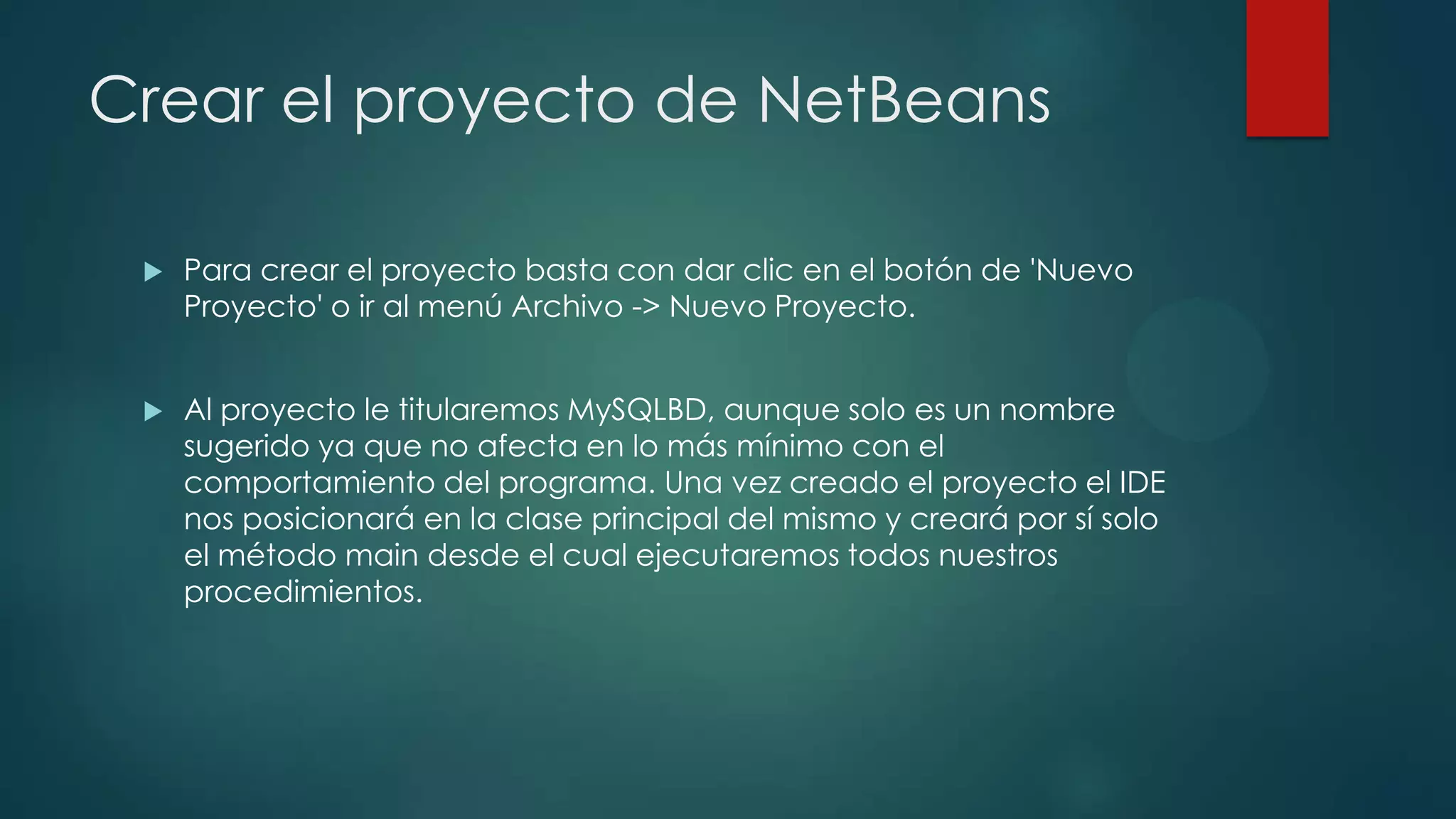 Crear el proyecto de NetBeans


Para crear el proyecto basta con dar clic en el botón de 'Nuevo
Proyecto' o ir al menú Archivo -> Nuevo Proyecto.



Al proyecto le titularemos MySQLBD, aunque solo es un nombre
sugerido ya que no afecta en lo más mínimo con el
comportamiento del programa. Una vez creado el proyecto el IDE
nos posicionará en la clase principal del mismo y creará por sí solo
el método main desde el cual ejecutaremos todos nuestros
procedimientos.

 