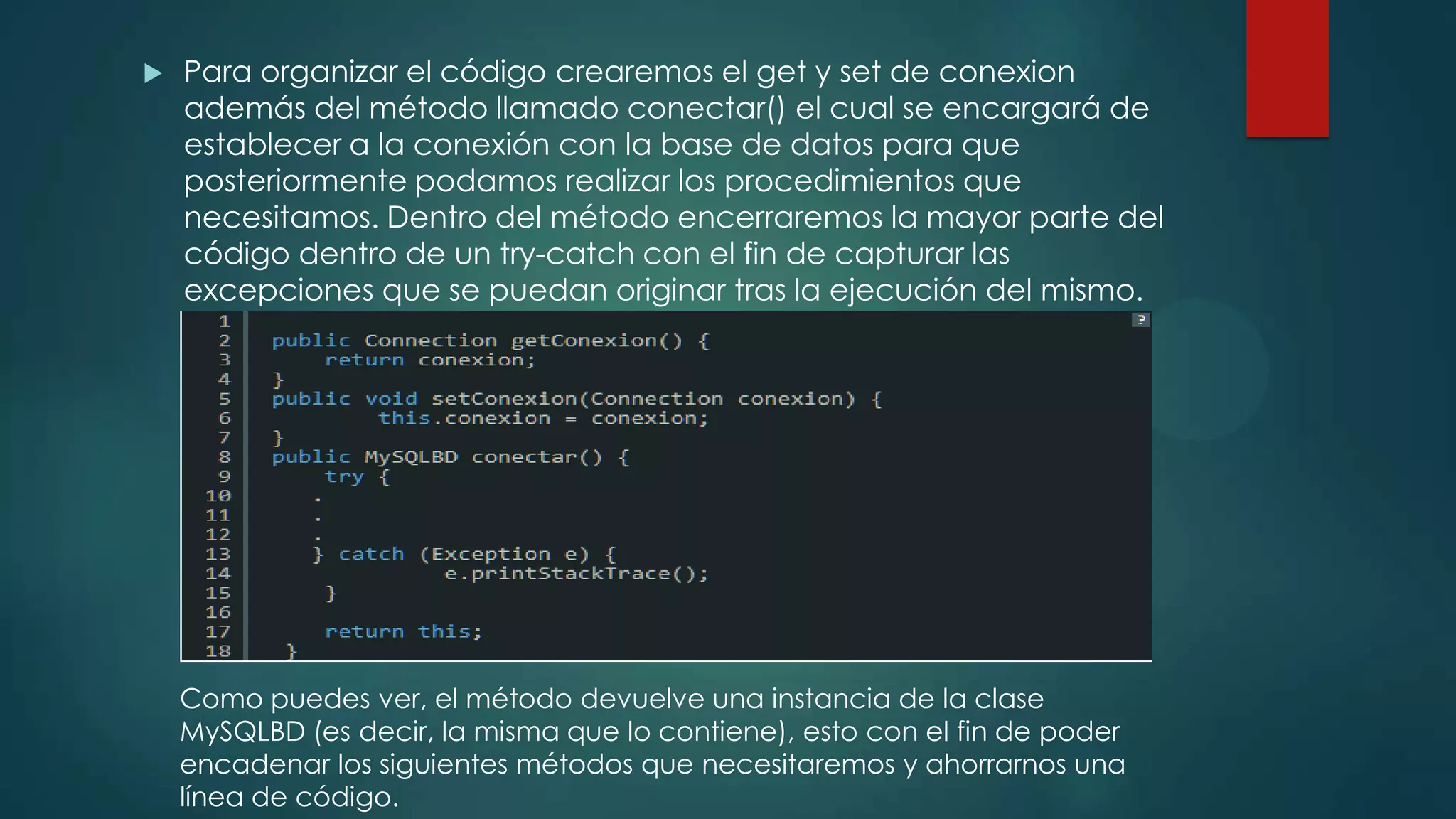 

Para organizar el código crearemos el get y set de conexion
además del método llamado conectar() el cual se encargará de
establecer a la conexión con la base de datos para que
posteriormente podamos realizar los procedimientos que
necesitamos. Dentro del método encerraremos la mayor parte del
código dentro de un try-catch con el fin de capturar las
excepciones que se puedan originar tras la ejecución del mismo.

Como puedes ver, el método devuelve una instancia de la clase
MySQLBD (es decir, la misma que lo contiene), esto con el fin de poder
encadenar los siguientes métodos que necesitaremos y ahorrarnos una
línea de código.

 