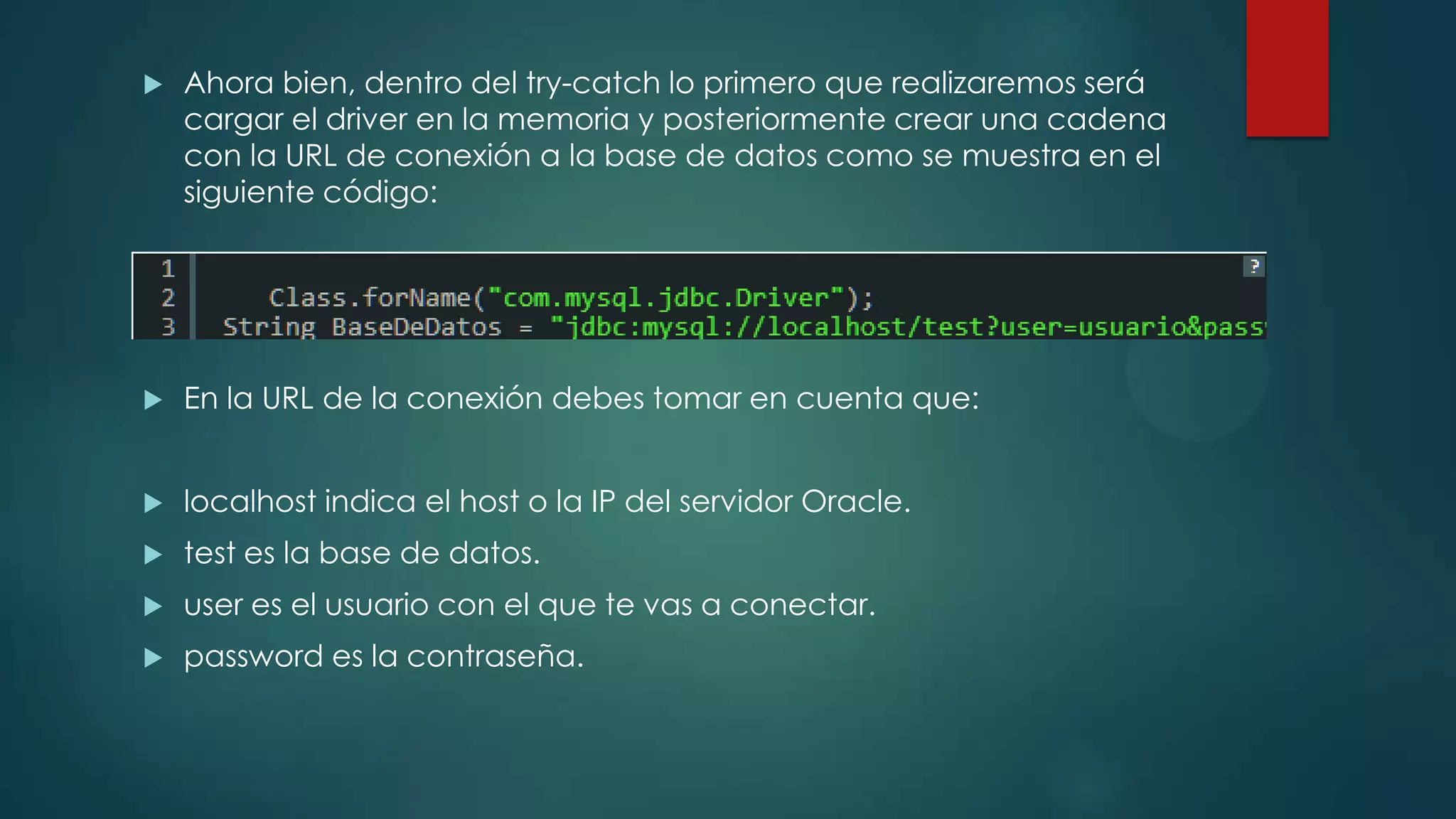 

Ahora bien, dentro del try-catch lo primero que realizaremos será
cargar el driver en la memoria y posteriormente crear una cadena
con la URL de conexión a la base de datos como se muestra en el
siguiente código:



En la URL de la conexión debes tomar en cuenta que:



localhost indica el host o la IP del servidor Oracle.



test es la base de datos.



user es el usuario con el que te vas a conectar.



password es la contraseña.

 