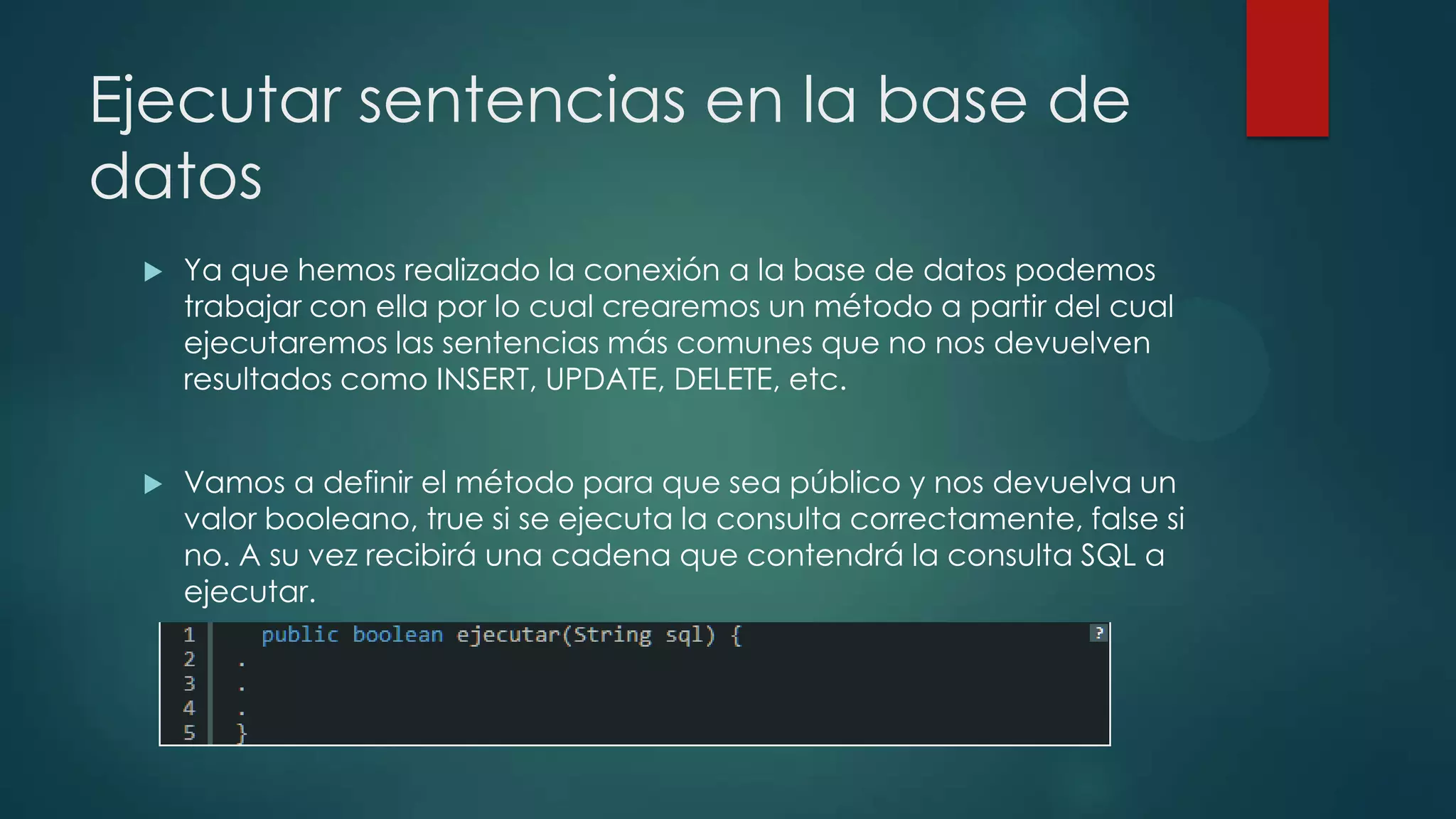 Ejecutar sentencias en la base de
datos


Ya que hemos realizado la conexión a la base de datos podemos
trabajar con ella por lo cual crearemos un método a partir del cual
ejecutaremos las sentencias más comunes que no nos devuelven
resultados como INSERT, UPDATE, DELETE, etc.



Vamos a definir el método para que sea público y nos devuelva un
valor booleano, true si se ejecuta la consulta correctamente, false si
no. A su vez recibirá una cadena que contendrá la consulta SQL a
ejecutar.

 