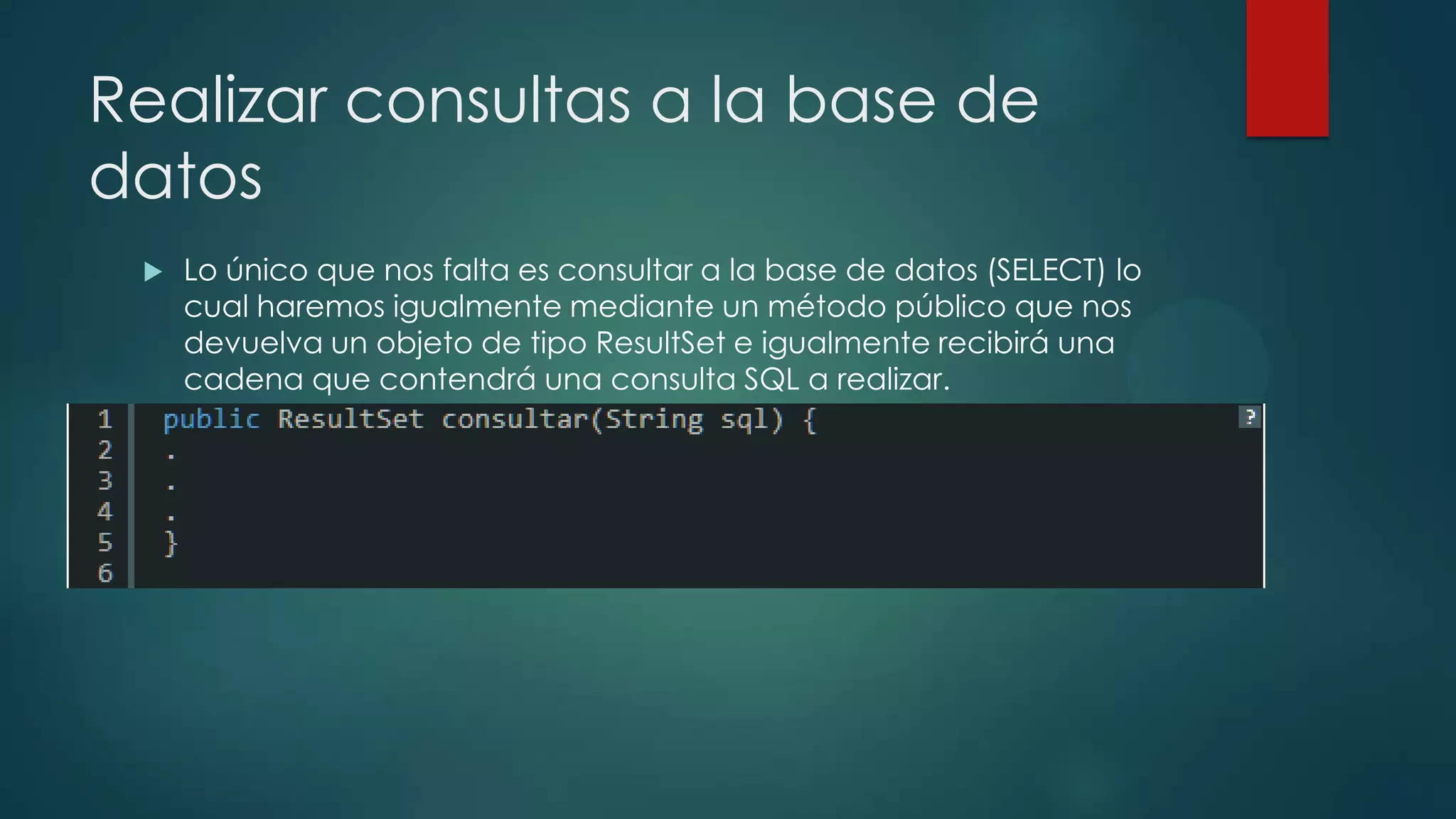Realizar consultas a la base de
datos


Lo único que nos falta es consultar a la base de datos (SELECT) lo
cual haremos igualmente mediante un método público que nos
devuelva un objeto de tipo ResultSet e igualmente recibirá una
cadena que contendrá una consulta SQL a realizar.

 