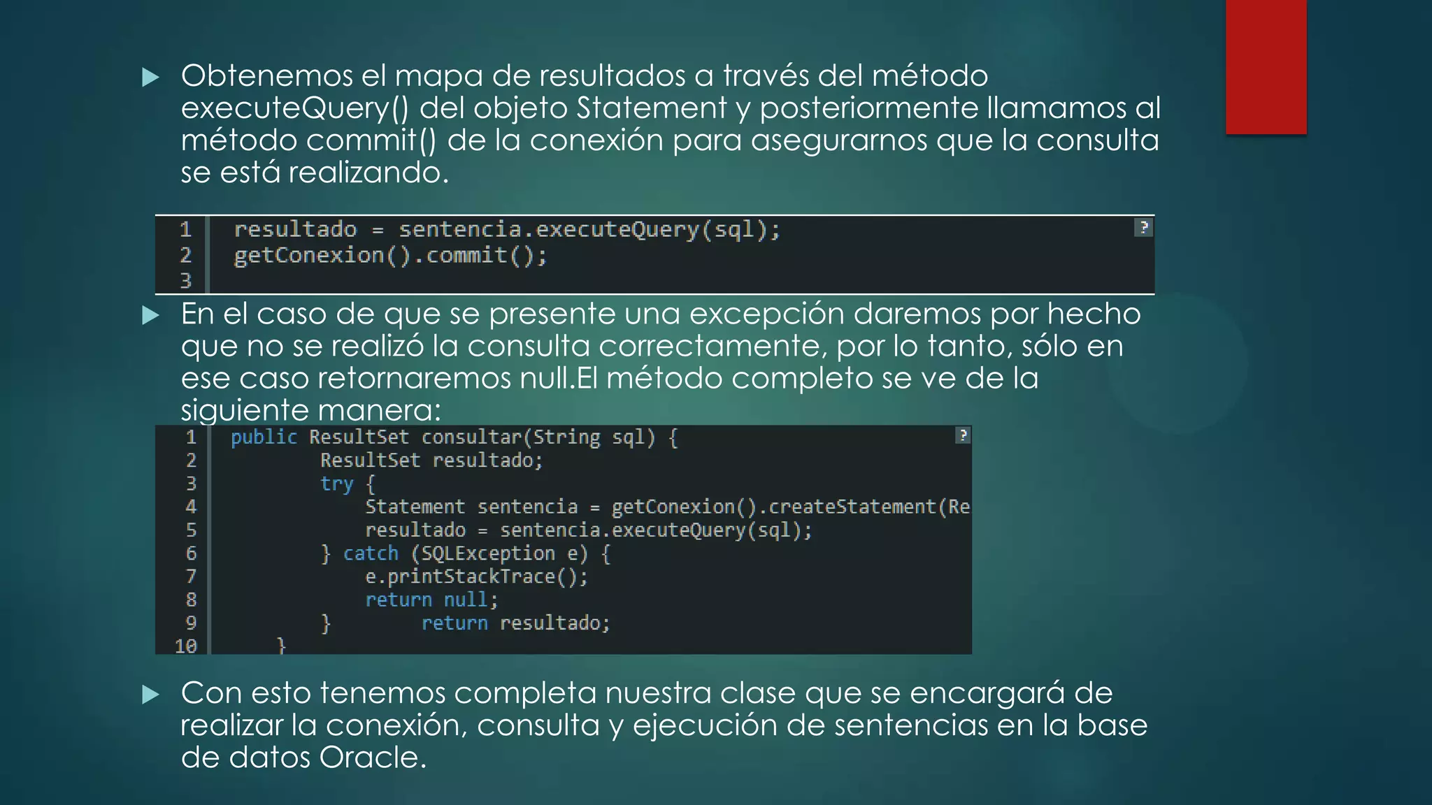 

Obtenemos el mapa de resultados a través del método
executeQuery() del objeto Statement y posteriormente llamamos al
método commit() de la conexión para asegurarnos que la consulta
se está realizando.



En el caso de que se presente una excepción daremos por hecho
que no se realizó la consulta correctamente, por lo tanto, sólo en
ese caso retornaremos null.El método completo se ve de la
siguiente manera:



Con esto tenemos completa nuestra clase que se encargará de
realizar la conexión, consulta y ejecución de sentencias en la base
de datos Oracle.

 