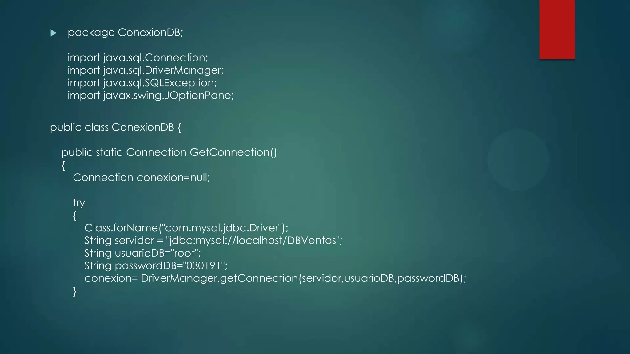 

package ConexionDB;
import java.sql.Connection;
import java.sql.DriverManager;
import java.sql.SQLException;
import javax.swing.JOptionPane;

public class ConexionDB {
public static Connection GetConnection()
{
Connection conexion=null;
try
{
Class.forName("com.mysql.jdbc.Driver");
String servidor = "jdbc:mysql://localhost/DBVentas";
String usuarioDB="root";
String passwordDB="030191";
conexion= DriverManager.getConnection(servidor,usuarioDB,passwordDB);
}

 