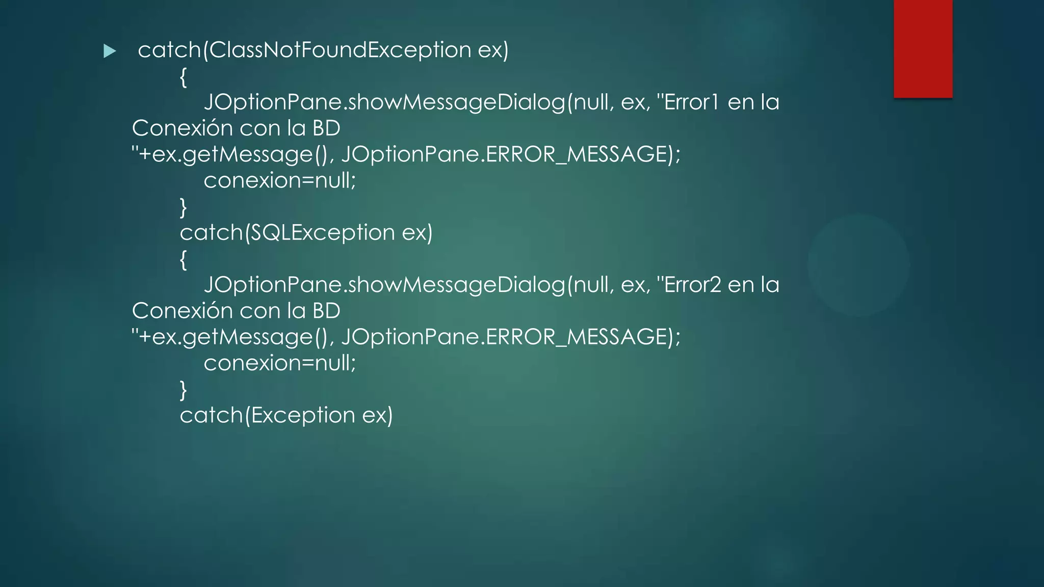 

catch(ClassNotFoundException ex)
{
JOptionPane.showMessageDialog(null, ex, "Error1 en la
Conexión con la BD
"+ex.getMessage(), JOptionPane.ERROR_MESSAGE);
conexion=null;
}
catch(SQLException ex)
{
JOptionPane.showMessageDialog(null, ex, "Error2 en la
Conexión con la BD
"+ex.getMessage(), JOptionPane.ERROR_MESSAGE);
conexion=null;
}
catch(Exception ex)

 