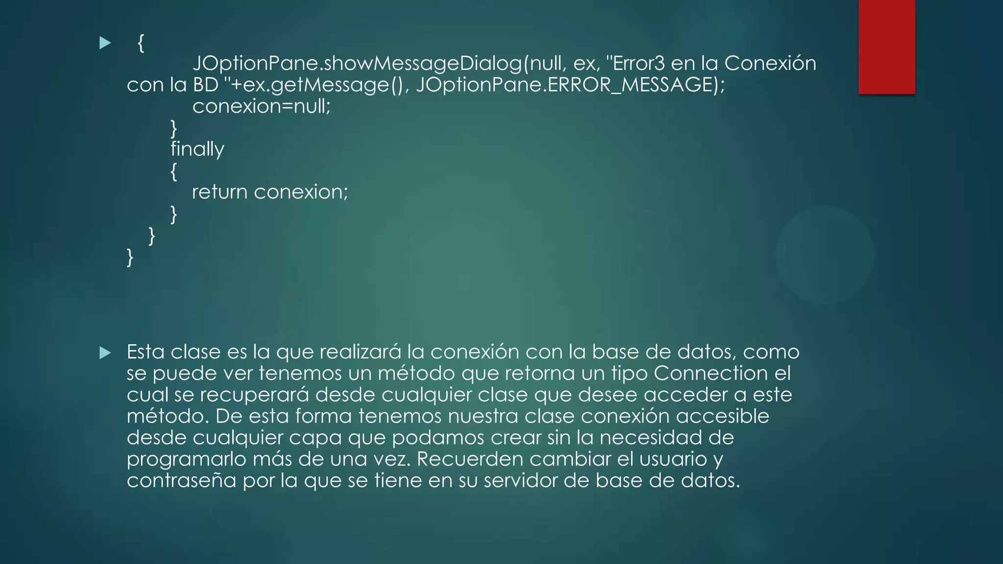 



{

JOptionPane.showMessageDialog(null, ex, "Error3 en la Conexión
con la BD "+ex.getMessage(), JOptionPane.ERROR_MESSAGE);
conexion=null;
}
finally
{
return conexion;
}
}
}

Esta clase es la que realizará la conexión con la base de datos, como
se puede ver tenemos un método que retorna un tipo Connection el
cual se recuperará desde cualquier clase que desee acceder a este
método. De esta forma tenemos nuestra clase conexión accesible
desde cualquier capa que podamos crear sin la necesidad de
programarlo más de una vez. Recuerden cambiar el usuario y
contraseña por la que se tiene en su servidor de base de datos.

 
