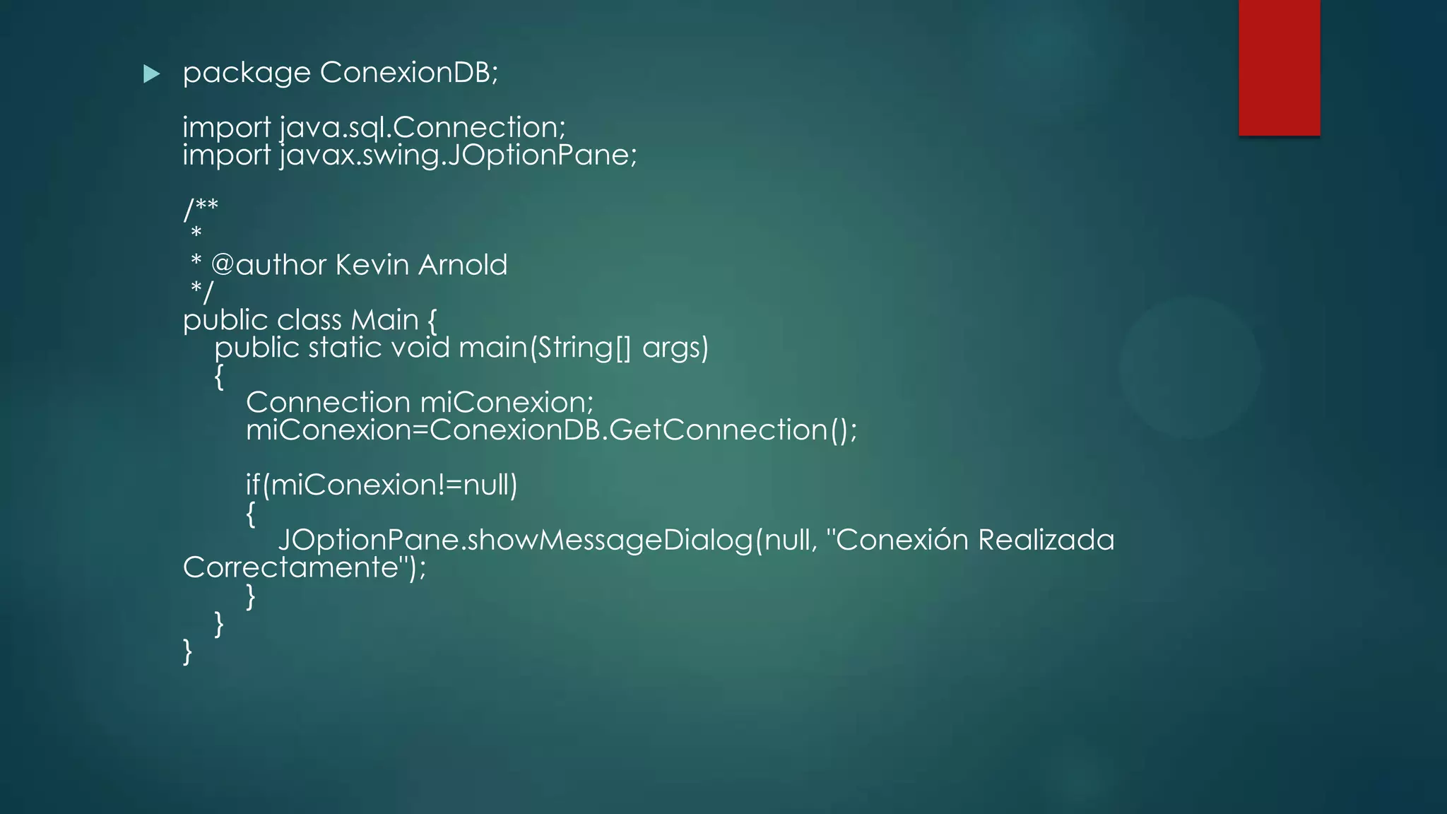

package ConexionDB;
import java.sql.Connection;
import javax.swing.JOptionPane;
/**
*
* @author Kevin Arnold
*/
public class Main {
public static void main(String[] args)
{
Connection miConexion;
miConexion=ConexionDB.GetConnection();
if(miConexion!=null)
{
JOptionPane.showMessageDialog(null, "Conexión Realizada
Correctamente");
}
}
}

 
