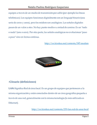 Natalia Paulina Rodríguez Gaspariano
IOriente Página 5
equipos a través de un mediode transmisión por cable (por ejemplo las líneas
telefónicas). Los equipos funcionan digitalmente con un lenguaje binario(una
serie de ceros y unos), pero los módem son analógicos. Las señales digitales
pasan de un valor a otro. No hay punto medioo a mitad de camino. Es un "todo
o nada" (uno o cero). Por otra parte, las señales analógicas no evolucionan "paso
a paso" sino en forma continua.
http://es.kioskea.net/contents/387-modem
-Glosario (definiciones)
LAN: Significa Red de área local. Es un grupo de equipos que pertenecen a la
misma organización y están conectados dentro de un área geográfica pequeña a
través de una red, generalmente con la misma tecnología (la más utilizada es
Ethernet).
http://es.kioskea.net/contents/253-lan-red-de-area-local
 