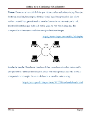 Natalia Paulina Rodríguez Gaspariano
IOriente Página 7
Token: Es una serie especial de bits que viajan por las redes token-ring. Cuando
los token circulan, las computadoras de la red pueden capturarlos. Los token
actúan como tickets, permitiendoa sus dueños enviar un mensaje por la red.
Existe sólo un token por cada red, por lo tanto no hay posibilidad que dos
computadoras intenten transferir mensajes al mismotiempo.
http://www.alegsa.com.ar/Dic/token.php
Ancho de banda: El anchode banda se define como la cantidad de información
que puede fluir a través de una conexión de red en un período dadoEs esencial
comprender el concepto de ancho de banda al estudiar networking.
http://portalgerald.blogspot.mx/2012/01/ancho-de-banda.html
 
