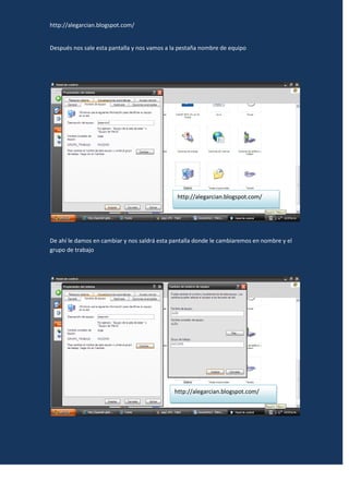 http://alegarcian.blogspot.com/


Después nos sale esta pantalla y nos vamos a la pestaña nombre de equipo




                                              http://alegarcian.blogspot.com/




De ahí le damos en cambiar y nos saldrá esta pantalla donde le cambiaremos en nombre y el
grupo de trabajo




                                             http://alegarcian.blogspot.com/
 