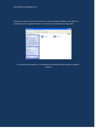 http://alegarcian.blogspot.com/




Des pues nos vamos a mis sitios de red y a ver redes de grupo de trabajo y nos saldrá una
pantalla asi como la siguiente donde se verán las otras computadoras configuradas




    En esta pantalla se puede ver 2 computadoras conectadas donde se pueden compartir
                                          archivos
 