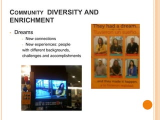 COMMUNITY DIVERSITY AND 
ENRICHMENT 
• Dreams 
• New connections 
• New experiences: people 
with different backgrounds, 
challenges and accomplishments 
 