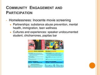 COMMUNITY ENGAGEMENT AND 
PARTICIPATION 
• Homelessness: Inocente movie screening 
● Partnerships: substance abuse prevention, mental 
health, immigration, teen wellness 
● Cultures and experiences: speaker undocumented 
student, chicharrones, papitas bar 
 
