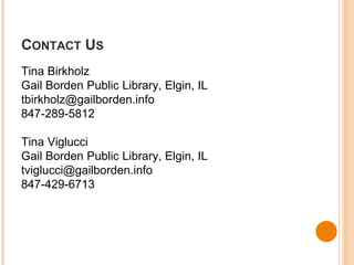 CONTACT US 
Tina Birkholz 
Gail Borden Public Library, Elgin, IL 
tbirkholz@gailborden.info 
847-289-5812 
Tina Viglucci 
Gail Borden Public Library, Elgin, IL 
tviglucci@gailborden.info 
847-429-6713 
