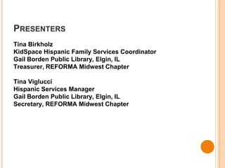 PRESENTERS 
Tina Birkholz 
KidSpace Hispanic Family Services Coordinator 
Gail Borden Public Library, Elgin, IL 
Treasurer, REFORMA Midwest Chapter 
Tina Viglucci 
Hispanic Services Manager 
Gail Borden Public Library, Elgin, IL 
Secretary, REFORMA Midwest Chapter 
 