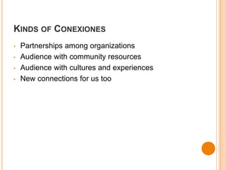 KINDS OF CONEXIONES 
• Partnerships among organizations 
• Audience with community resources 
• Audience with cultures and experiences 
• New connections for us too 
 