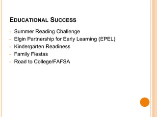 EDUCATIONAL SUCCESS 
• Summer Reading Challenge 
• Elgin Partnership for Early Learning (EPEL) 
• Kindergarten Readiness 
• Family Fiestas 
• Road to College/FAFSA 
 