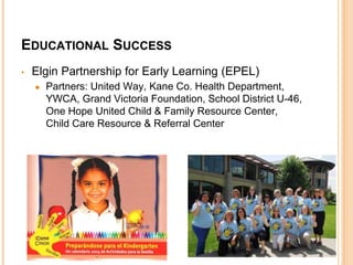EDUCATIONAL SUCCESS 
• Elgin Partnership for Early Learning (EPEL) 
● Partners: United Way, Kane Co. Health Department, 
YWCA, Grand Victoria Foundation, School District U-46, 
One Hope United Child & Family Resource Center, 
Child Care Resource & Referral Center 
 