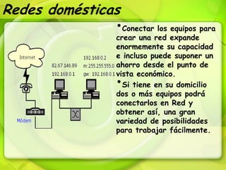 Redes domésticas
               •Conectar los equipos para
                     crear una red expande
                     enormemente su capacidad
                     e incluso puede suponer un
                     ahorro desde el punto de
                     vista económico.
                     • Si tiene en su domicilio
                     dos o más equipos podrá
                     conectarlos en Red y
                     obtener así, una gran
                     variedad de posibilidades
                     para trabajar fácilmente.
 