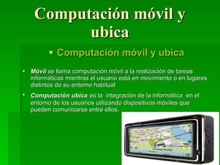 Computación móvil y ubica Computación móvil y ubica Móvil  se llama computación móvil a la realización de tareas informáticas mientras el usuario está en movimiento o en lugares distintos de su entorno habitual  Computación ubica   es la  integración de la informática  en el entorno de los usuarios utilizando dispositivos móviles que pueden comunicarse entre ellos.  