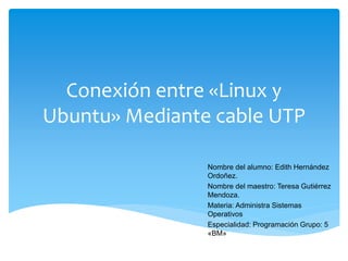 Conexión entre «Linux y
Ubuntu» Mediante cable UTP
Nombre del alumno: Edith Hernández
Ordoñez.
Nombre del maestro: Teresa Gutiérrez
Mendoza.
Materia: Administra Sistemas
Operativos
Especialidad: Programación Grupo: 5
«BM»
 