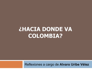 ¿HACIA DONDE VA 
COLOMBIA? 
Reflexiones a cargo de Alvaro Uribe Vélez 
 