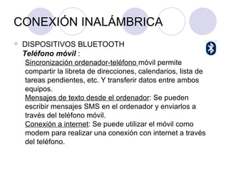 CONEXIÓN INALÁMBRICA DISPOSITIVOS BLUETOOTH Teléfono móvil  : Sincronización ordenador-teléfono  móvil permite compartir la libreta de direcciones, calendarios, lista de tareas pendientes, etc. Y transferir datos entre ambos equipos. Mensajes de texto desde el ordenador : Se pueden escribir mensajes SMS en el ordenador y enviarlos a través del teléfono móvil.  Conexión a internet : Se puede utilizar el móvil como modem para realizar una conexión con internet a través del teléfono.  
