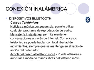 CONEXIÓN INALÁMBRICA DISPOSITIVOS BLUETOOTH Cascos Telefónicos  Noticias y música por secuencia : permite utilizar cualquier programa de reproducción de audio.  Mensajería instantánea : permite mantener conversaciones a través de Internet. Con el casco telefónico se puede hablar con total libertad de movimientos, siempre que se mantenga en el radio de acción del ordenador  Acoplar el casco al teléfono móvil .- Puede utilizarse el auricular a modo de manos libres del teléfono móvil.  