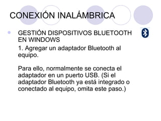 CONEXIÓN INALÁMBRICA GESTIÓN DISPOSITIVOS BLUETOOTH EN WINDOWS 1. Agregar un adaptador Bluetooth al equipo. Para ello, normalmente se conecta el adaptador en un puerto USB. (Si el adaptador Bluetooth ya está integrado o conectado al equipo, omita este paso.) 
