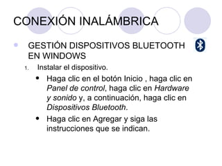 CONEXIÓN INALÁMBRICA GESTIÓN DISPOSITIVOS BLUETOOTH EN WINDOWS Instalar el dispositivo. Haga clic en el botón Inicio , haga clic en  Panel de control , haga clic en  Hardware y sonido  y, a continuación, haga clic en  Dispositivos Bluetooth . Haga clic en Agregar y siga las instrucciones que se indican.  