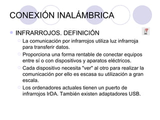 CONEXIÓN INALÁMBRICA INFRARROJOS. DEFINICIÓN La comunicación por infrarrojos utiliza luz infrarroja para transferir datos. Proporciona una forma rentable de conectar equipos entre sí o con dispositivos y aparatos eléctricos. Cada dispositivo necesita "ver" al otro para realizar la comunicación por ello es escasa su utilización a gran escala. Los ordenadores actuales tienen un puerto de infrarrojos IrDA. También existen adaptadores USB. 