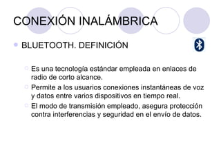 CONEXIÓN INALÁMBRICA BLUETOOTH. DEFINICIÓN Es una tecnología estándar empleada en enlaces de radio de corto alcance. Permite a los usuarios conexiones instantáneas de voz y datos entre varios dispositivos en tiempo real. El modo de transmisión empleado, asegura protección contra interferencias y seguridad en el envío de datos. 