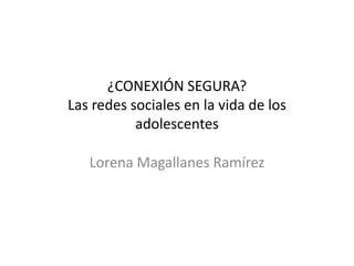 ¿CONEXIÓN SEGURA?
Las redes sociales en la vida de los
           adolescentes

   Lorena Magallanes Ramírez
 