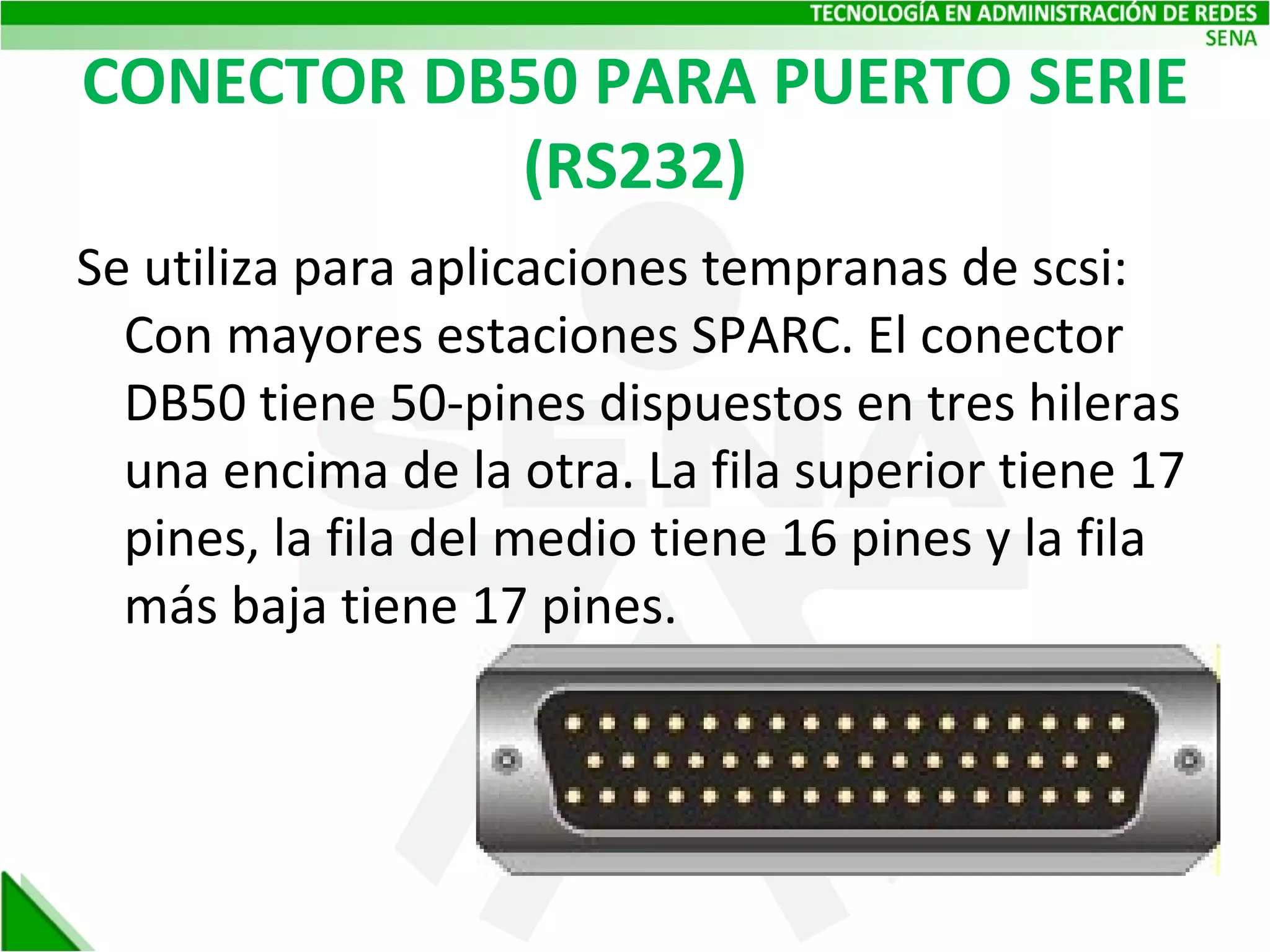 CONECTOR DB50 PARA PUERTO SERIE (RS232) Se utiliza para aplicaciones tempranas de scsi: Con mayores estaciones SPARC. El conector DB50 tiene 50-pines dispuestos en tres hileras una encima de la otra. La fila superior tiene 17 pines, la fila del medio tiene 16 pines y la fila más baja tiene 17 pines. 