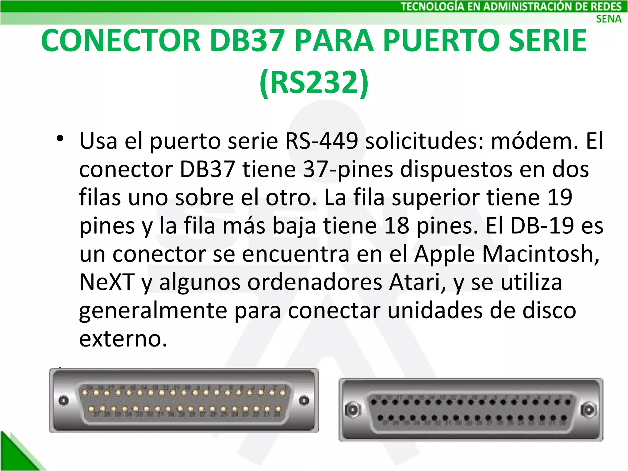 CONECTOR DB37 PARA PUERTO SERIE (RS232) Usa el puerto serie RS-449 solicitudes: módem. El conector DB37 tiene 37-pines dispuestos en dos filas uno sobre el otro. La fila superior tiene 19 pines y la fila más baja tiene 18 pines. El DB-19 es un conector se encuentra en el Apple Macintosh, NeXT y algunos ordenadores Atari, y se utiliza generalmente para conectar unidades de disco externo. 