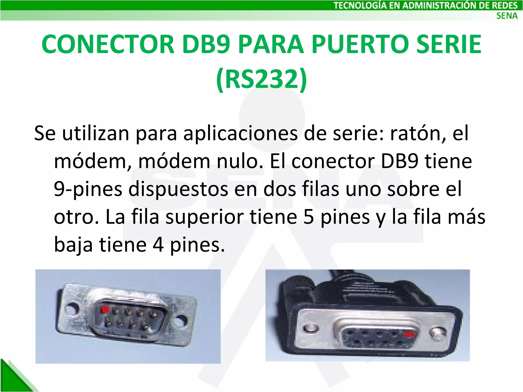 CONECTOR DB9 PARA PUERTO SERIE (RS232) Se utilizan para aplicaciones de serie: ratón, el módem, módem nulo. El conector DB9 tiene 9-pines dispuestos en dos filas uno sobre el otro. La fila superior tiene 5 pines y la fila más baja tiene 4 pines. 