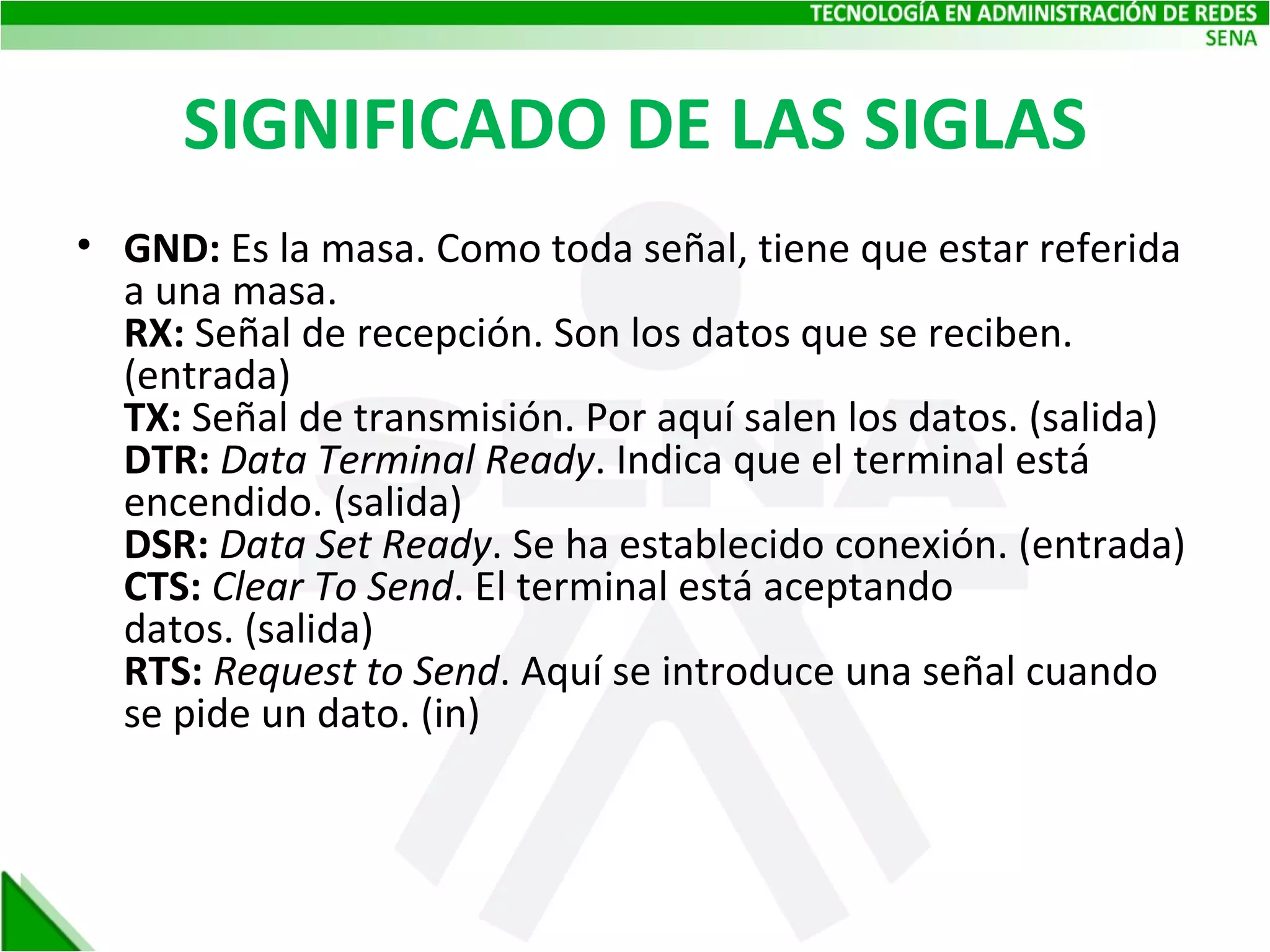 SIGNIFICADO DE LAS SIGLAS GND:  Es la masa. Como toda señal, tiene que estar referida a una masa.  RX:  Señal de recepción. Son los datos que se reciben. (entrada) TX:  Señal de transmisión. Por aquí salen los datos. (salida) DTR:  Data Terminal Ready . Indica que el terminal está encendido. (salida)  DSR:  Data Set Ready . Se ha establecido conexión. (entrada) CTS:  Clear To Send . El terminal está aceptando datos. (salida) RTS:  Request to Send . Aquí se introduce una señal cuando se pide un dato. (in) 