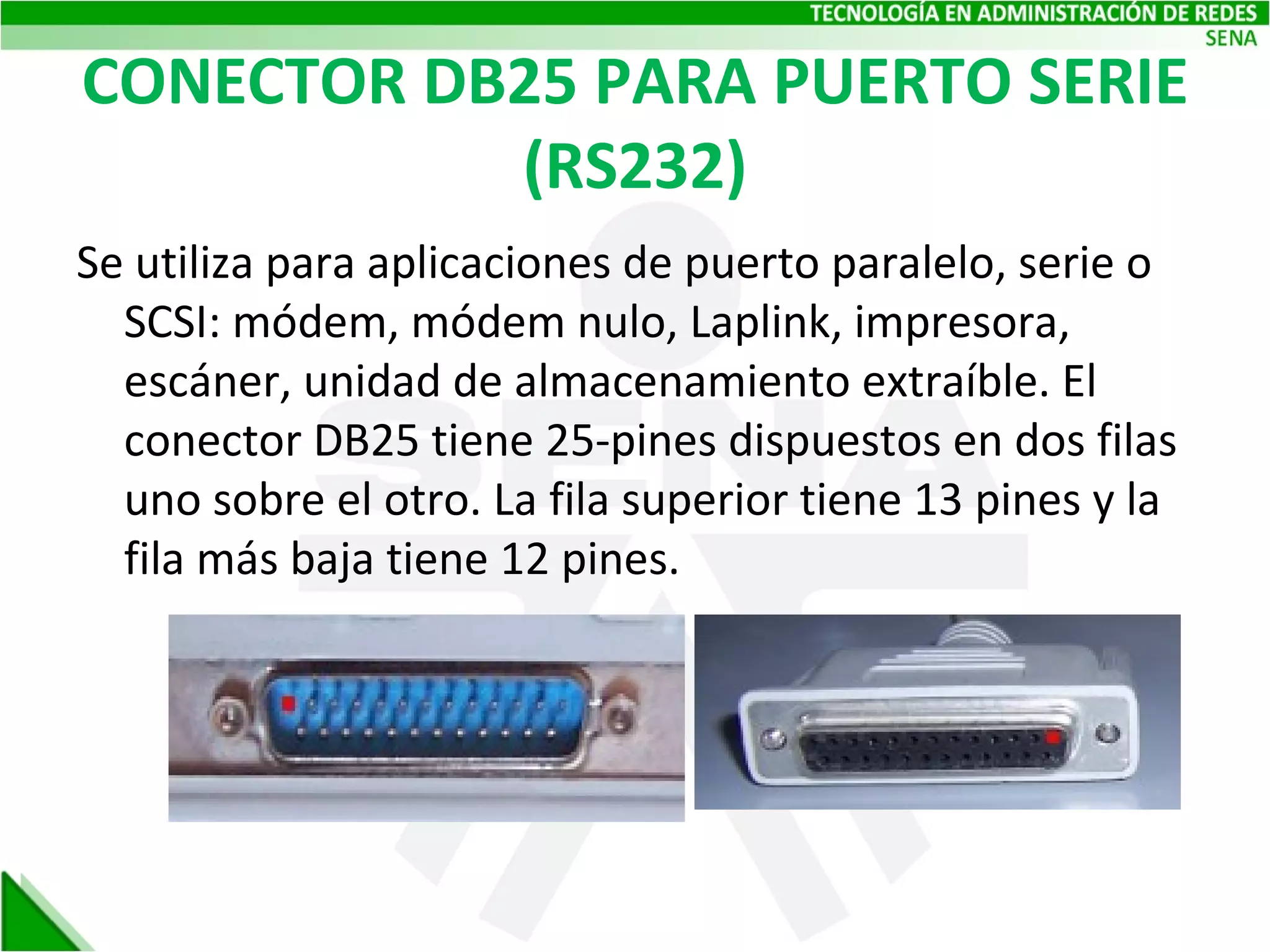 CONECTOR DB25 PARA PUERTO SERIE (RS232) Se utiliza para aplicaciones de puerto paralelo, serie o SCSI: módem, módem nulo, Laplink, impresora, escáner, unidad de almacenamiento extraíble. El conector DB25 tiene 25-pines dispuestos en dos filas uno sobre el otro. La fila superior tiene 13 pines y la fila más baja tiene 12 pines. 
