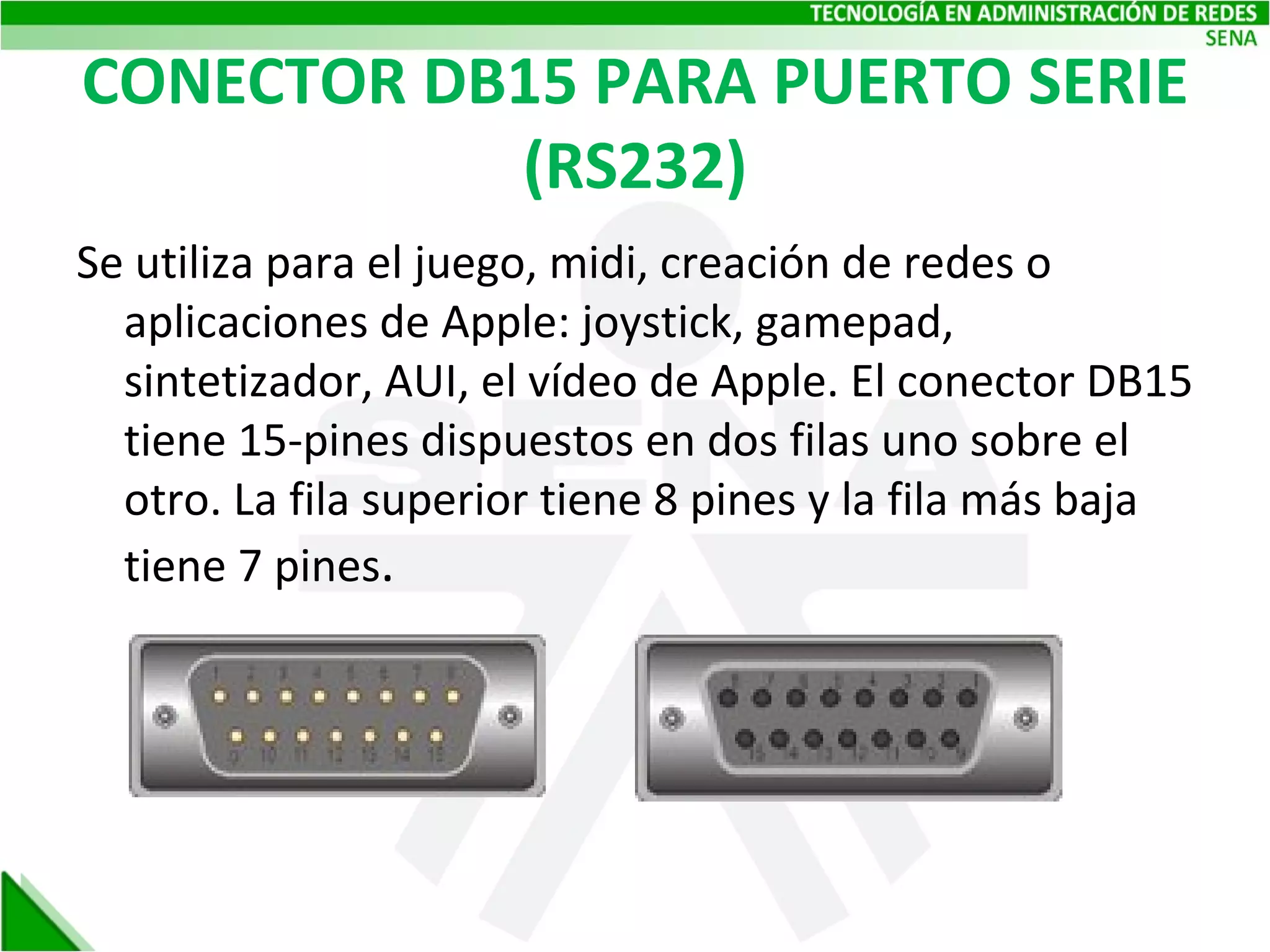 CONECTOR DB15 PARA PUERTO SERIE (RS232) Se utiliza para el juego, midi, creación de redes o aplicaciones de Apple: joystick, gamepad, sintetizador, AUI, el vídeo de Apple. El conector DB15 tiene 15-pines dispuestos en dos filas uno sobre el otro. La fila superior tiene 8 pines y la fila más baja tiene 7 pines . 