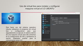Uso de virtual box para instalar y configurar
maquina virtual al S.O UBUNTU
Para hacer uso del sistema operativo
Ubuntu utilizamos el programa de virtual
box y configuramos para que
seguidamente se ejecute el sistema dentro
de una maquina virtual para ello entramos
en la configuración de red y cambiamos la
opción “adaptador puente” para la
comunicación entre S.O.
 
