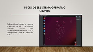 INICIO DE EL SISTEMA OPERATIVO
UBUNTU
En la siguiente imagen se muestra
la ventana de inicio del sistema
operativo Ubuntu, para
posteriormente comenzar con la
configuración para el protocolo
SSH.
 