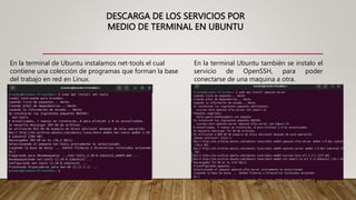 DESCARGA DE LOS SERVICIOS POR
MEDIO DE TERMINAL EN UBUNTU
En la terminal de Ubuntu instalamos net-tools el cual
contiene una colección de programas que forman la base
del trabajo en red en Linux.
En la terminal Ubuntu también se instalo el
servicio de OpenSSH, para poder
conectarse de una maquina a otra.
 