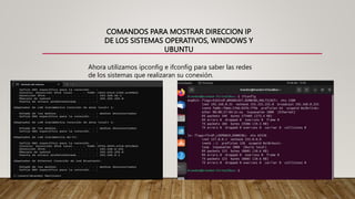 COMANDOS PARA MOSTRAR DIRECCION IP
DE LOS SISTEMAS OPERATIVOS, WINDOWS Y
UBUNTU
Ahora utilizamos ipconfig e ifconfig para saber las redes
de los sistemas que realizaran su conexión.
 