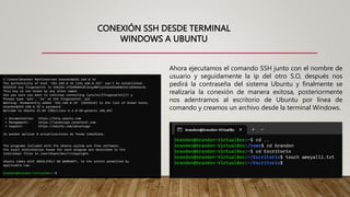 CONEXIÓN SSH DESDE TERMINAL
WINDOWS A UBUNTU
Ahora ejecutamos el comando SSH junto con el nombre de
usuario y seguidamente la ip del otro S.O, después nos
pedirá la contraseña del sistema Ubuntu y finalmente se
realizaría la conexión de manera exitosa, posteriormente
nos adentramos al escritorio de Ubuntu por línea de
comando y creamos un archivo desde la terminal Windows.
 