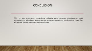 CONCLUSIÓN
SSH es una importante herramienta utilizada para controlar remotamente otras
computadoras además es seguro porque ambas computadoras pueden cifrar y descifrar
el mensaje usando idénticas claves simétricas.
 